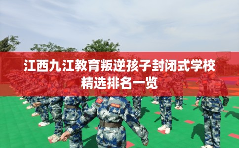 江西九江教育叛逆孩子封闭式学校精选排名一览