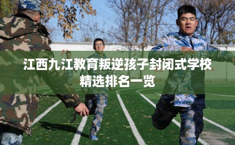 江西九江教育叛逆孩子封闭式学校精选排名一览