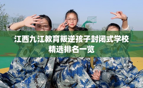 江西九江教育叛逆孩子封闭式学校精选排名一览