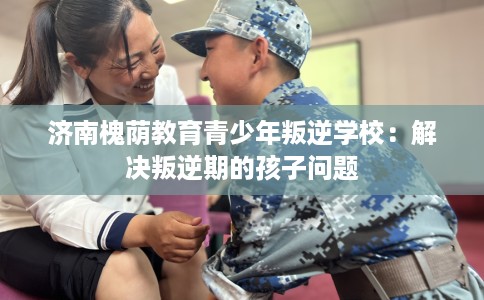 济南槐荫教育青少年叛逆学校：解决叛逆期的孩子问题