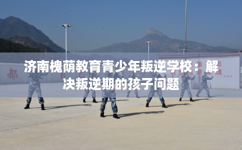 济南槐荫教育青少年叛逆学校：解决叛逆期的孩子问题