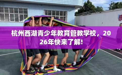 杭州西湖青少年教育管教学校，2026年快来了解!
