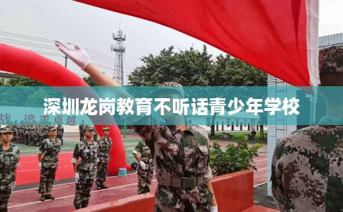 深圳龙岗教育不听话青少年学校