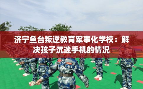 济宁鱼台叛逆教育军事化学校：解决孩子沉迷手机的情况
