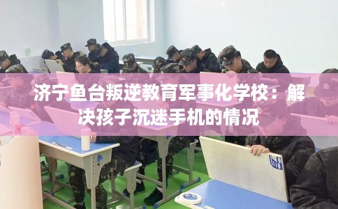 济宁鱼台叛逆教育军事化学校：解决孩子沉迷手机的情况