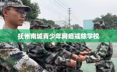 抚州南城青少年网瘾戒除学校