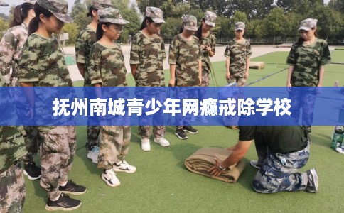 抚州南城青少年网瘾戒除学校