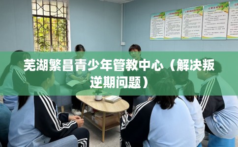 芜湖繁昌青少年管教中心（解决叛逆期问题）
