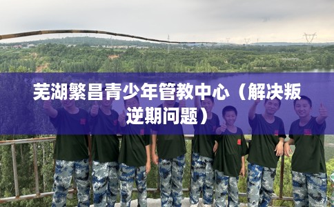 芜湖繁昌青少年管教中心（解决叛逆期问题）