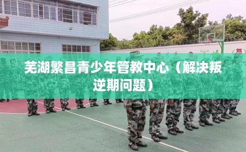 芜湖繁昌青少年管教中心（解决叛逆期问题）