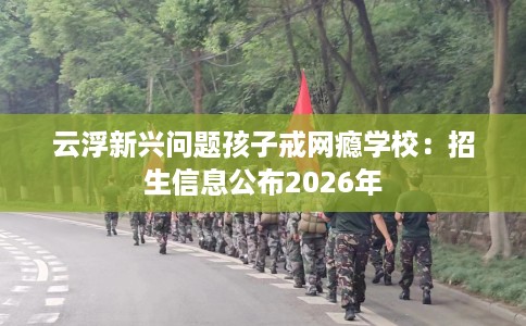 云浮新兴问题孩子戒网瘾学校：招生信息公布2026年