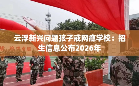 云浮新兴问题孩子戒网瘾学校：招生信息公布2026年