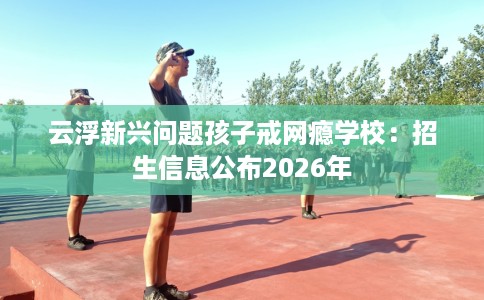 云浮新兴问题孩子戒网瘾学校：招生信息公布2026年