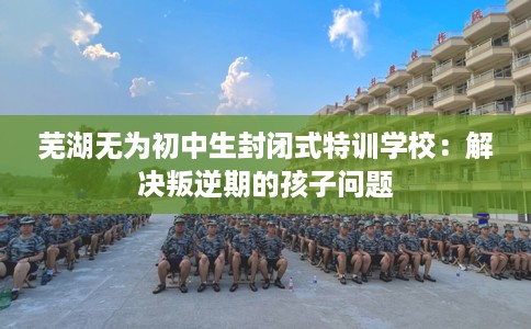 芜湖无为初中生封闭式特训学校：解决叛逆期的孩子问题