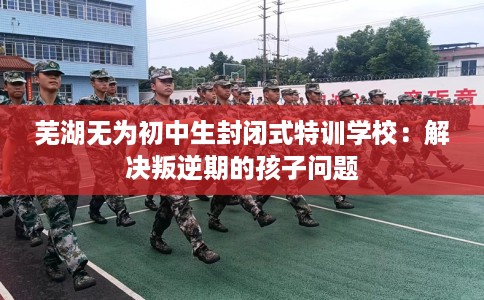 芜湖无为初中生封闭式特训学校：解决叛逆期的孩子问题