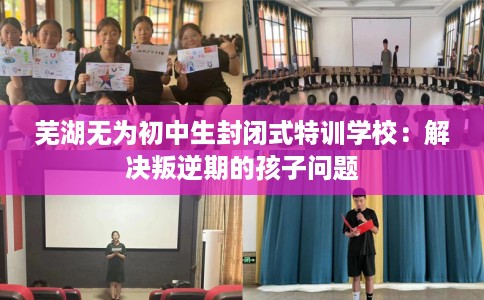 芜湖无为初中生封闭式特训学校：解决叛逆期的孩子问题