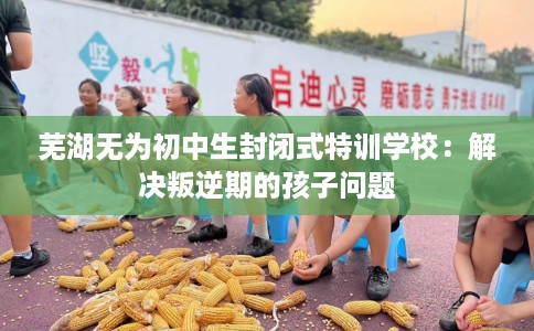 芜湖无为初中生封闭式特训学校：解决叛逆期的孩子问题