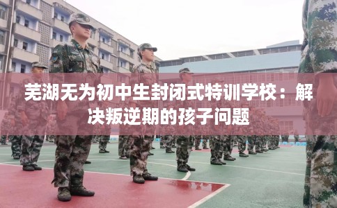 芜湖无为初中生封闭式特训学校：解决叛逆期的孩子问题