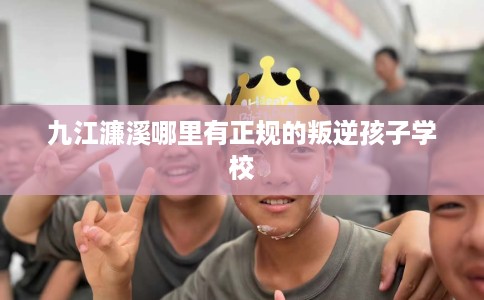 九江濂溪哪里有正规的叛逆孩子学校