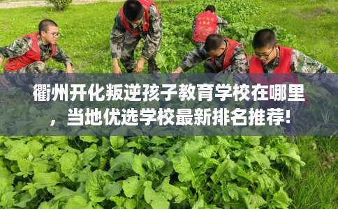 衢州开化叛逆孩子教育学校在哪里，当地优选学校最新排名推荐!