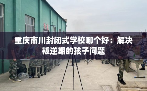 重庆南川封闭式学校哪个好：解决叛逆期的孩子问题