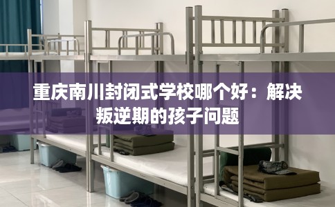 重庆南川封闭式学校哪个好：解决叛逆期的孩子问题