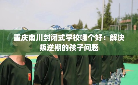 重庆南川封闭式学校哪个好：解决叛逆期的孩子问题