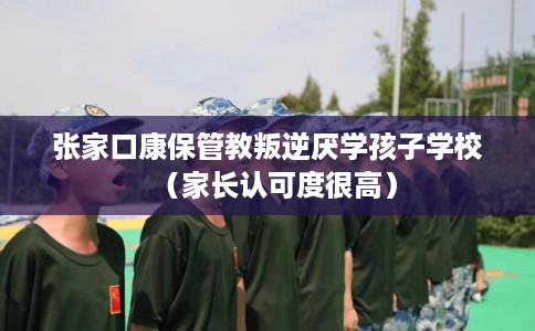 张家口康保管教叛逆厌学孩子学校（家长认可度很高）