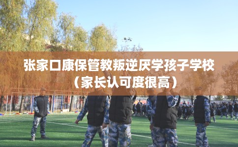 张家口康保管教叛逆厌学孩子学校（家长认可度很高）