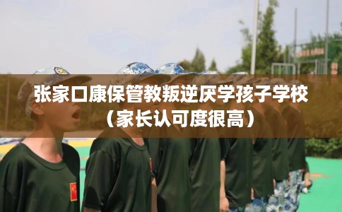 张家口康保管教叛逆厌学孩子学校（家长认可度很高）