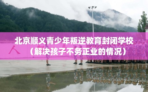 北京顺义青少年叛逆教育封闭学校（解决孩子不务正业的情况）