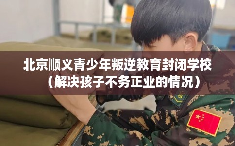 北京顺义青少年叛逆教育封闭学校（解决孩子不务正业的情况）