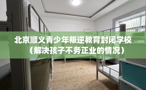 北京顺义青少年叛逆教育封闭学校（解决孩子不务正业的情况）