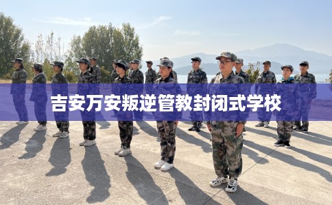 吉安万安叛逆管教封闭式学校