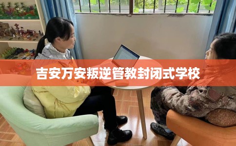 吉安万安叛逆管教封闭式学校