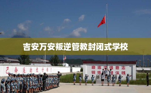 吉安万安叛逆管教封闭式学校