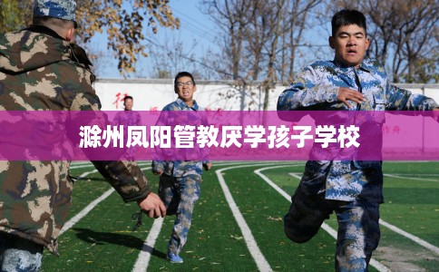 滁州凤阳管教厌学孩子学校