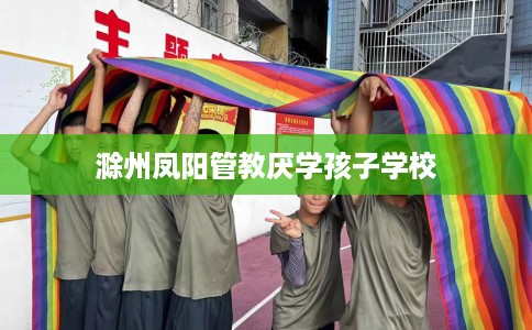 滁州凤阳管教厌学孩子学校