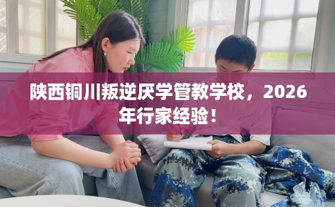 陕西铜川叛逆厌学管教学校，2026年行家经验！