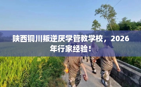 陕西铜川叛逆厌学管教学校，2026年行家经验！