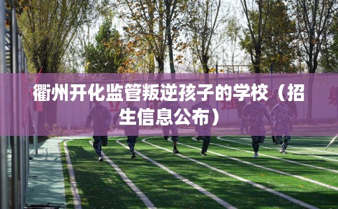 衢州开化监管叛逆孩子的学校（招生信息公布）
