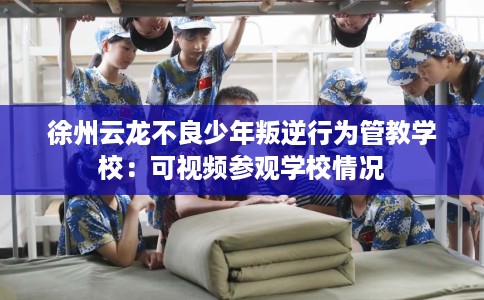 徐州云龙不良少年叛逆行为管教学校：可视频参观学校情况