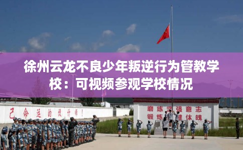徐州云龙不良少年叛逆行为管教学校：可视频参观学校情况