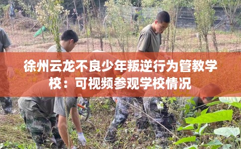 徐州云龙不良少年叛逆行为管教学校：可视频参观学校情况