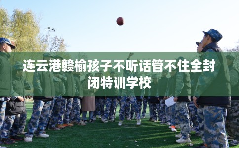 连云港赣榆孩子不听话管不住全封闭特训学校