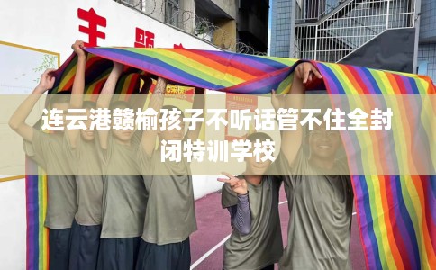 连云港赣榆孩子不听话管不住全封闭特训学校