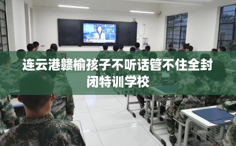 连云港赣榆孩子不听话管不住全封闭特训学校
