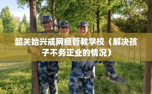 韶关始兴戒网瘾管教学校（解决孩子不务正业的情况）