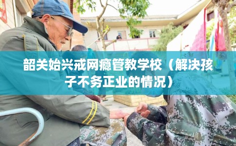 韶关始兴戒网瘾管教学校（解决孩子不务正业的情况）