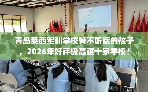 青岛莱西军训学校管不听话的孩子，2026年好评极高这十家学校！